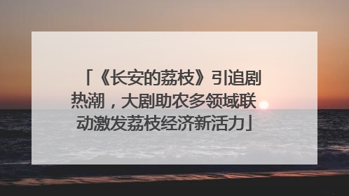 《长安的荔枝》引追剧热潮，大剧助农多领域联动激发荔枝经济新活力