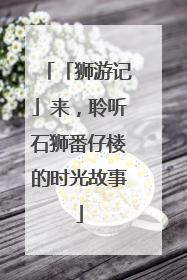 「狮游记」来，聆听石狮番仔楼的时光故事