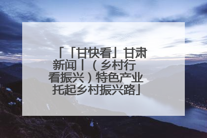 「甘快看」甘肃新闻丨（乡村行 看振兴）特色产业托起乡村振兴路