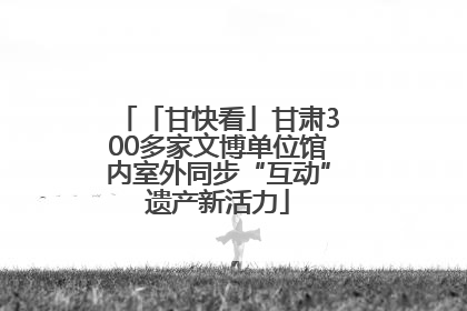 「甘快看」甘肃300多家文博单位馆内室外同步“互动”遗产新活力