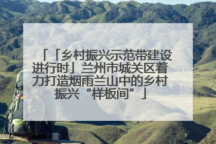 「乡村振兴示范带建设进行时」兰州市城关区着力打造烟雨兰山中的乡村振兴“样板间”