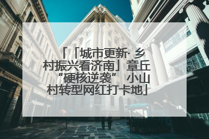 「城市更新· 乡村振兴看济南」章丘“硬核逆袭” 小山村转型网红打卡地