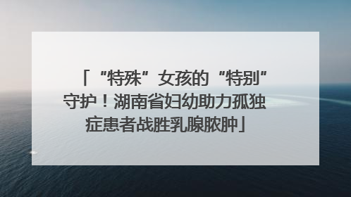 “特殊”女孩的“特别”守护！湖南省妇幼助力孤独症患者战胜乳腺脓肿
