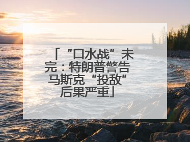 “口水战”未完：特朗普警告马斯克“投敌”后果严重