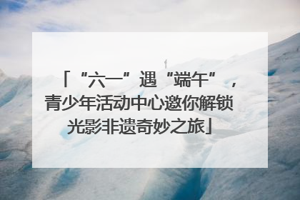 “六一”遇“端午”，青少年活动中心邀你解锁光影非遗奇妙之旅