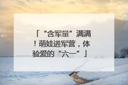 “含军量”满满！萌娃进军营，体验爱的“六一”