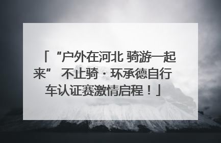 “户外在河北 骑游一起来” 不止骑・环承德自行车认证赛激情启程！