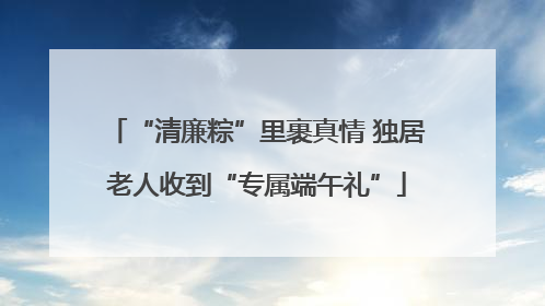 “清廉粽”里裹真情 独居老人收到“专属端午礼”