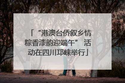 “港澳台侨叙乡情 粽香漆韵迎端午” 活动在四川邛崃举行
