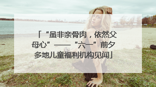 “虽非亲骨肉，依然父母心”——“六一”前夕多地儿童福利机构见闻