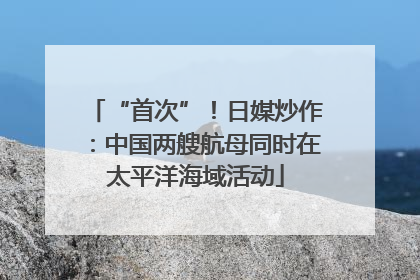 “首次”！日媒炒作：中国两艘航母同时在太平洋海域活动