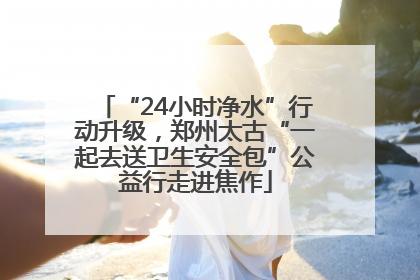 “24小时净水”行动升级，郑州太古“一起去送卫生安全包”公益行走进焦作