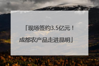 现场签约3.5亿元！成都农产品走进昆明