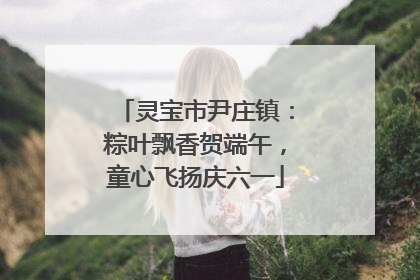 灵宝市尹庄镇：粽叶飘香贺端午，童心飞扬庆六一