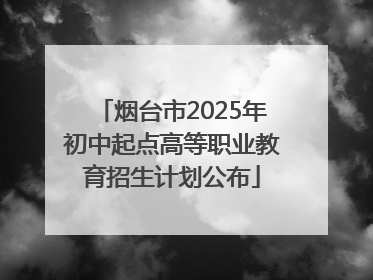 烟台市2025年初中起点高等职业教育招生计划公布