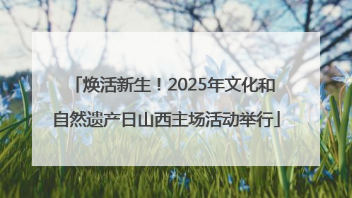 焕活新生！2025年文化和自然遗产日山西主场活动举行