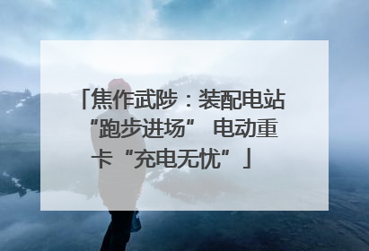 焦作武陟：装配电站“跑步进场” 电动重卡“充电无忧”