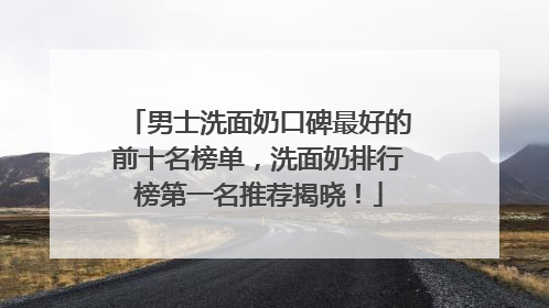 男士洗面奶口碑最好的前十名榜单，洗面奶排行榜第一名推荐揭晓！