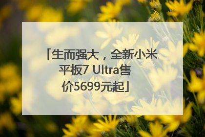 生而强大，全新小米平板7 Ultra售价5699元起