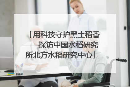 用科技守护黑土稻香——探访中国水稻研究所北方水稻研究中心