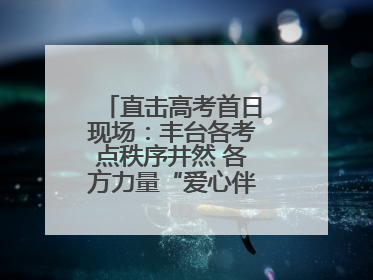 直击高考首日现场：丰台各考点秩序井然 各方力量“爱心伴考”服务考生