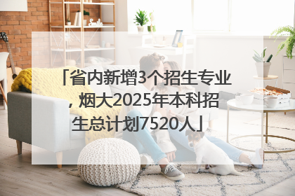 省内新增3个招生专业，烟大2025年本科招生总计划7520人