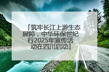 筑牢长江上游生态屏障，中华环保世纪行2025年宣传活动在四川启动