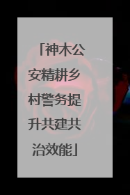 神木公安精耕乡村警务提升共建共治效能