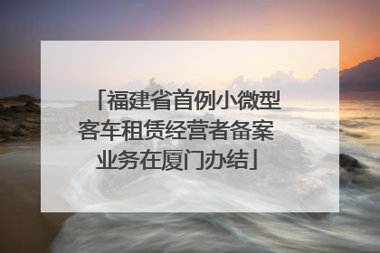 福建省首例小微型客车租赁经营者备案业务在厦门办结