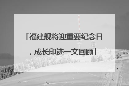 福建舰将迎重要纪念日，成长印迹一文回顾