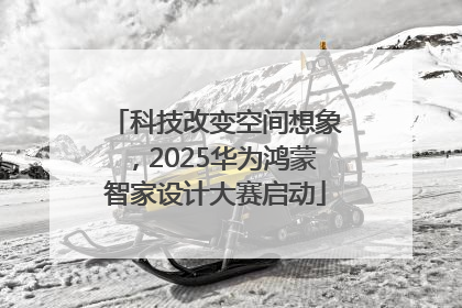 科技改变空间想象，2025华为鸿蒙智家设计大赛启动