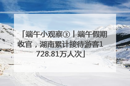 端午小观察③丨端午假期收官，湖南累计接待游客1728.81万人次