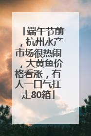 端午节前，杭州水产市场很热闹，大黄鱼价格看涨，有人一口气扛走80箱