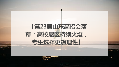 第23届山东高招会落幕：高校展区持续火爆，考生选择更趋理性