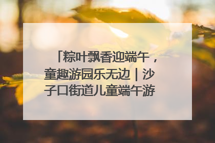 粽叶飘香迎端午，童趣游园乐无边｜沙子口街道儿童端午游园活动圆满落幕