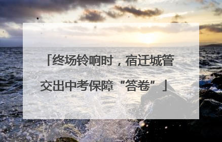 终场铃响时，宿迁城管交出中考保障“答卷”