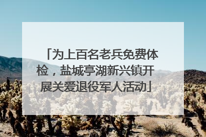 为上百名老兵免费体检，盐城亭湖新兴镇开展关爱退役军人活动