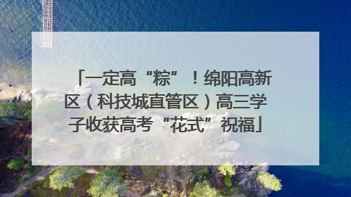一定高“粽”！绵阳高新区（科技城直管区）高三学子收获高考“花式”祝福
