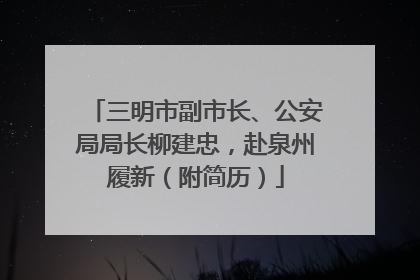 三明市副市长、公安局局长柳建忠，赴泉州履新（附简历）