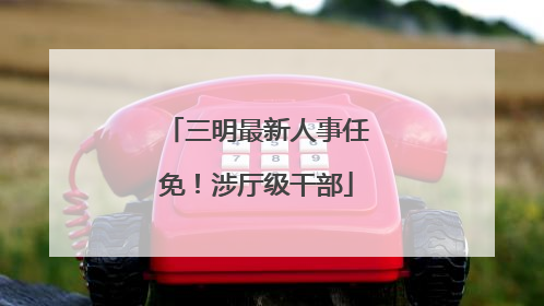 三明最新人事任免！涉厅级干部