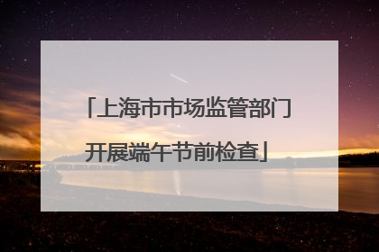 上海市市场监管部门开展端午节前检查