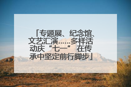 专题展、纪念馆、文艺汇演……多样活动庆“七一” 在传承中坚定前行脚步