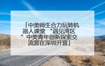 中美师生合力玩转机器人课堂 “遇见湾区”中美青年创新探索交流营在深圳开营