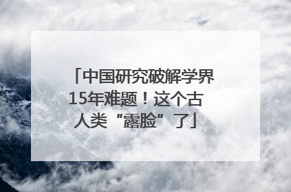 中国研究破解学界15年难题！这个古人类“露脸”了