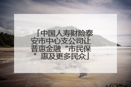 中国人寿财险泰安市中心支公司让普惠金融“市民保”惠及更多民众