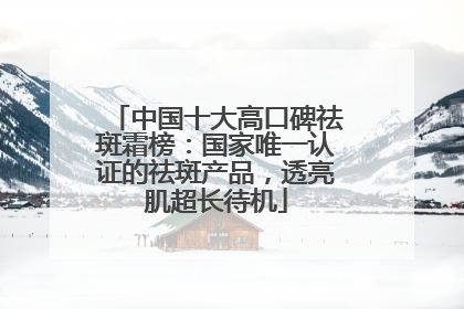 中国十大高口碑祛斑霜榜：国家唯一认证的祛斑产品，透亮肌超长待机