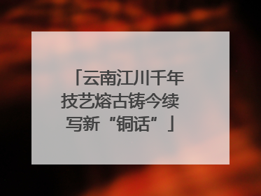 云南江川千年技艺熔古铸今续写新“铜话”