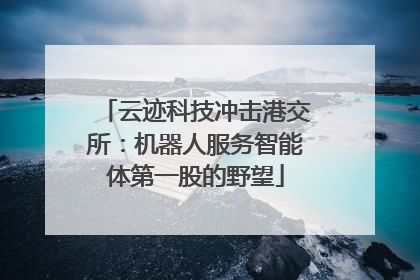 云迹科技冲击港交所：机器人服务智能体第一股的野望