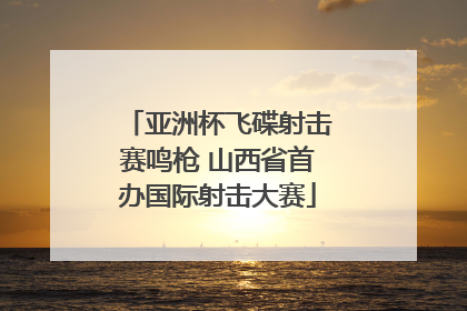 亚洲杯飞碟射击赛鸣枪 山西省首办国际射击大赛