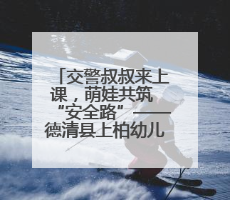 交警叔叔来上课，萌娃共筑 “安全路”——德清县上柏幼儿园开展交通安全课